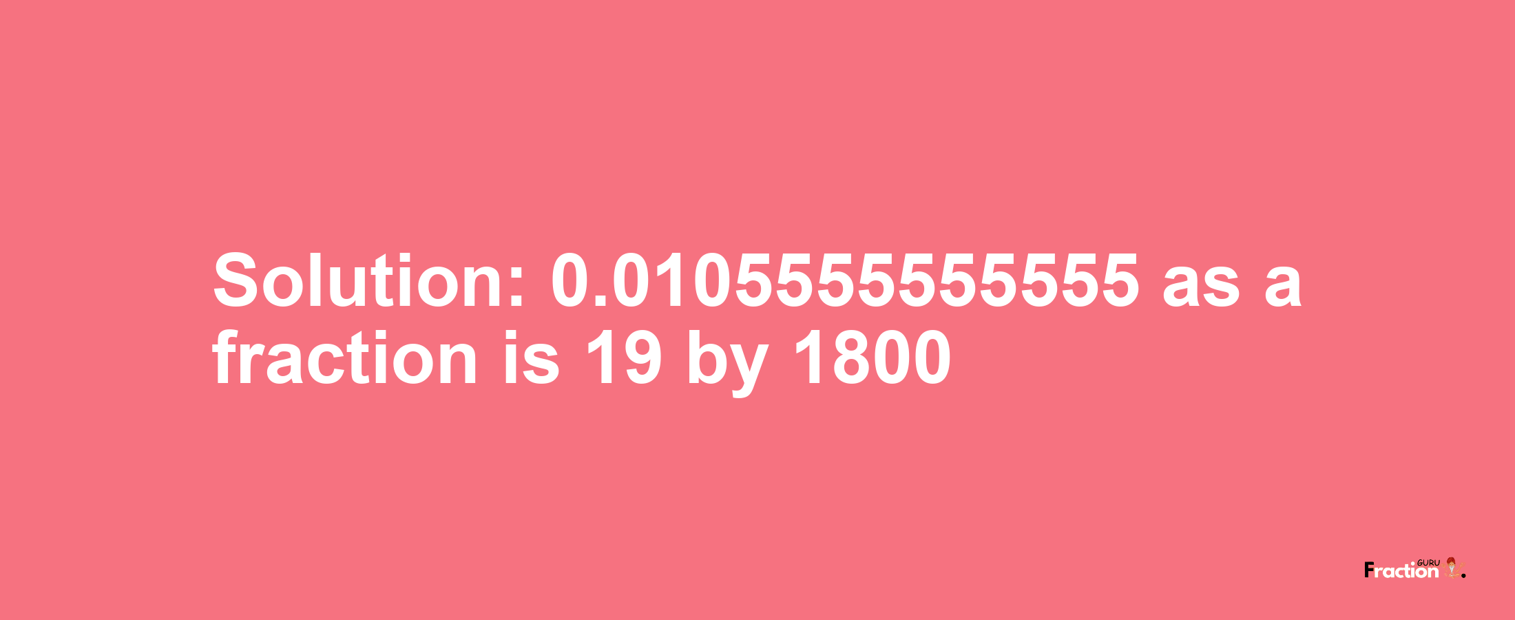 Solution:0.0105555555555 as a fraction is 19/1800